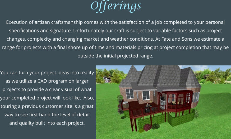 Offerings  Execution of artisan craftsmanship comes with the satisfaction of a job completed to your personal specifications and signature. Unfortunately our craft is subject to variable factors such as project changes, complexity and changing market and weather conditions. At Fate and Sons we estimate a range for projects with a final shore up of time and materials pricing at project completion that may be outside the initial projected range.  You can turn your project ideas into reality as we utilize a CAD program on larger projects to provide a clear visual of what your completed project will look like.  Also, touring a previous customer site is a great way to see first hand the level of detail and quality built into each project.