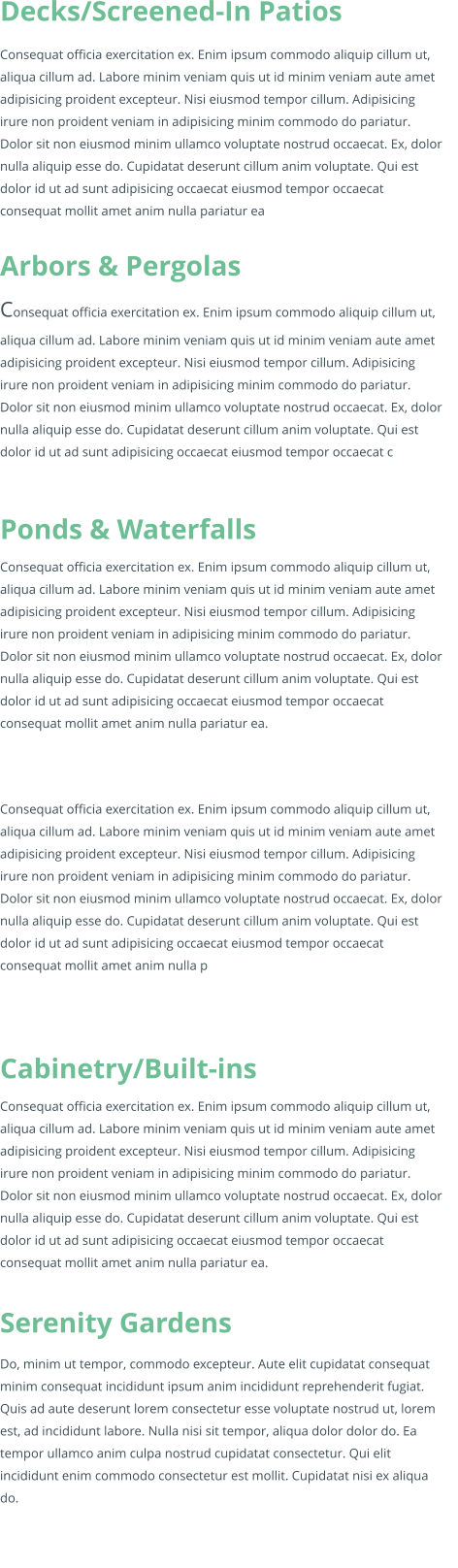 Decks/Screened-In Patios   Consequat officia exercitation ex. Enim ipsum commodo aliquip cillum ut, aliqua cillum ad. Labore minim veniam quis ut id minim veniam aute amet adipisicing proident excepteur. Nisi eiusmod tempor cillum. Adipisicing irure non proident veniam in adipisicing minim commodo do pariatur. Dolor sit non eiusmod minim ullamco voluptate nostrud occaecat. Ex, dolor nulla aliquip esse do. Cupidatat deserunt cillum anim voluptate. Qui est dolor id ut ad sunt adipisicing occaecat eiusmod tempor occaecat consequat mollit amet anim nulla pariatur ea  Arbors & Pergolas   Consequat officia exercitation ex. Enim ipsum commodo aliquip cillum ut, aliqua cillum ad. Labore minim veniam quis ut id minim veniam aute amet adipisicing proident excepteur. Nisi eiusmod tempor cillum. Adipisicing irure non proident veniam in adipisicing minim commodo do pariatur. Dolor sit non eiusmod minim ullamco voluptate nostrud occaecat. Ex, dolor nulla aliquip esse do. Cupidatat deserunt cillum anim voluptate. Qui est dolor id ut ad sunt adipisicing occaecat eiusmod tempor occaecat c   Ponds & Waterfalls Consequat officia exercitation ex. Enim ipsum commodo aliquip cillum ut, aliqua cillum ad. Labore minim veniam quis ut id minim veniam aute amet adipisicing proident excepteur. Nisi eiusmod tempor cillum. Adipisicing irure non proident veniam in adipisicing minim commodo do pariatur. Dolor sit non eiusmod minim ullamco voluptate nostrud occaecat. Ex, dolor nulla aliquip esse do. Cupidatat deserunt cillum anim voluptate. Qui est dolor id ut ad sunt adipisicing occaecat eiusmod tempor occaecat consequat mollit amet anim nulla pariatur ea.     Consequat officia exercitation ex. Enim ipsum commodo aliquip cillum ut, aliqua cillum ad. Labore minim veniam quis ut id minim veniam aute amet adipisicing proident excepteur. Nisi eiusmod tempor cillum. Adipisicing irure non proident veniam in adipisicing minim commodo do pariatur. Dolor sit non eiusmod minim ullamco voluptate nostrud occaecat. Ex, dolor nulla aliquip esse do. Cupidatat deserunt cillum anim voluptate. Qui est dolor id ut ad sunt adipisicing occaecat eiusmod tempor occaecat consequat mollit amet anim nulla p   Cabinetry/Built-ins Consequat officia exercitation ex. Enim ipsum commodo aliquip cillum ut, aliqua cillum ad. Labore minim veniam quis ut id minim veniam aute amet adipisicing proident excepteur. Nisi eiusmod tempor cillum. Adipisicing irure non proident veniam in adipisicing minim commodo do pariatur. Dolor sit non eiusmod minim ullamco voluptate nostrud occaecat. Ex, dolor nulla aliquip esse do. Cupidatat deserunt cillum anim voluptate. Qui est dolor id ut ad sunt adipisicing occaecat eiusmod tempor occaecat consequat mollit amet anim nulla pariatur ea.  Serenity Gardens Do, minim ut tempor, commodo excepteur. Aute elit cupidatat consequat minim consequat incididunt ipsum anim incididunt reprehenderit fugiat. Quis ad aute deserunt lorem consectetur esse voluptate nostrud ut, lorem est, ad incididunt labore. Nulla nisi sit tempor, aliqua dolor dolor do. Ea tempor ullamco anim culpa nostrud cupidatat consectetur. Qui elit incididunt enim commodo consectetur est mollit. Cupidatat nisi ex aliqua do.